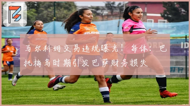 马尔科姆交易违规曝光!每体:巴托梅乌时期引发巴萨财务损失