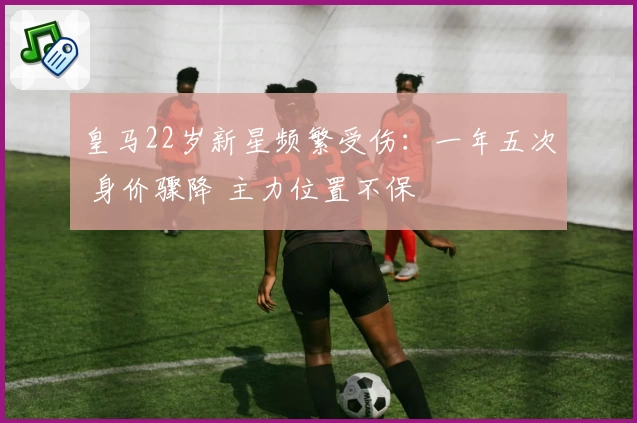 皇马22岁新星频繁受伤：一年五次 身价骤降 主力位置不保