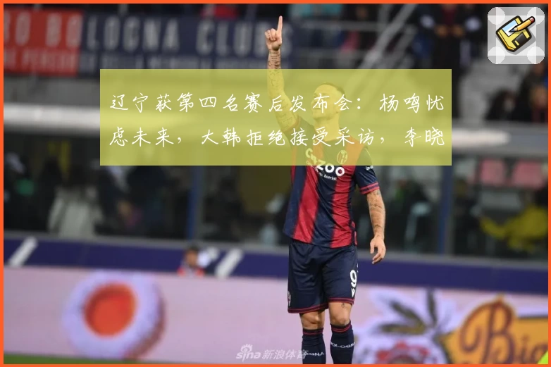 辽宁获第四名赛后发布会：杨鸣忧虑未来，大韩拒绝接受采访，李晓旭情绪多变