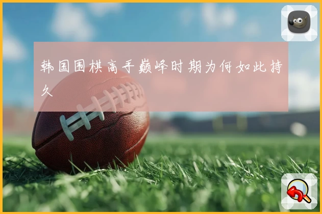 韩国围棋高手巅峰时期为何如此持久