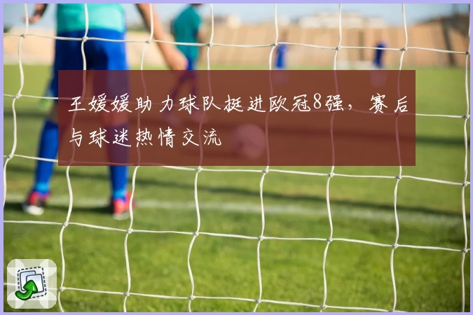 王媛媛助力球队挺进欧冠8强，赛后与球迷热情交流