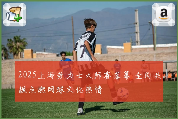 2025上海劳力士大师赛落幕 全民共振点燃网球文化热情