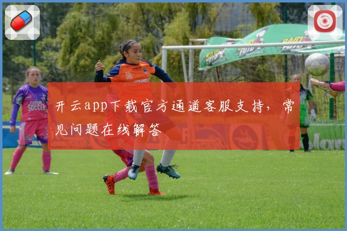 开云app下载官方通道客服支持，常见问题在线解答
