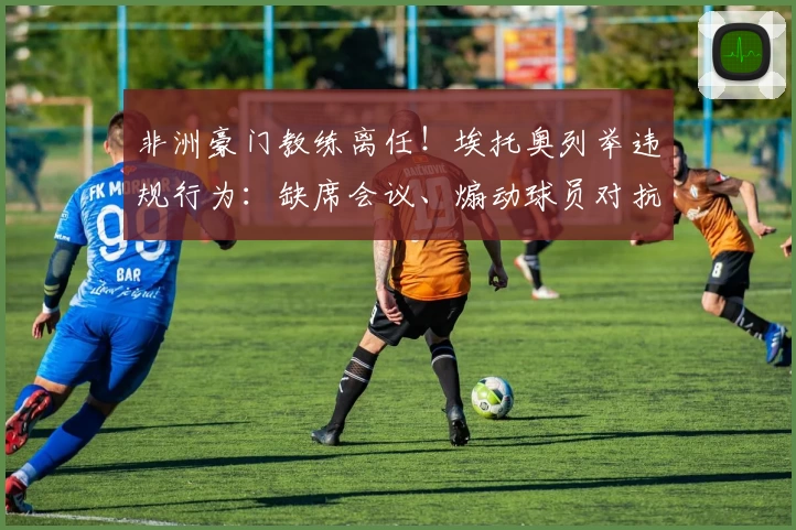 非洲豪门教练离任！埃托奥列举违规行为：缺席会议、煽动球员对抗足协