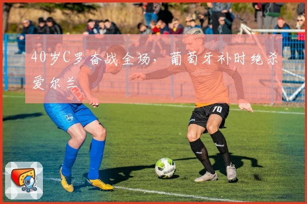 40岁C罗奋战全场，葡萄牙补时绝杀爱尔兰