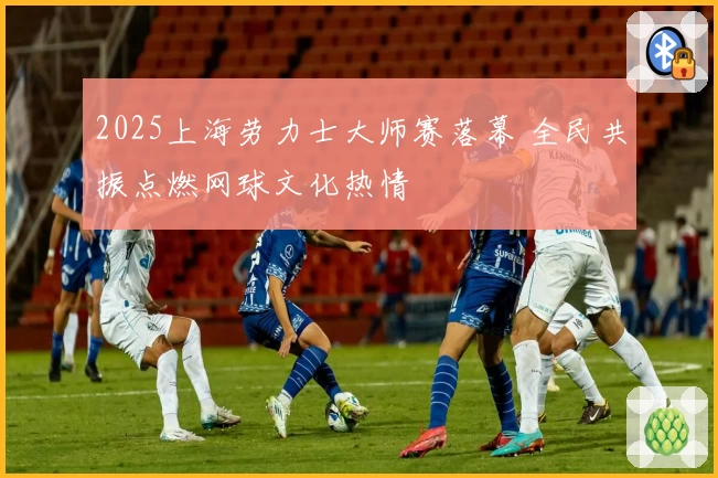 2025上海劳力士大师赛落幕 全民共振点燃网球文化热情