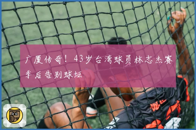 广厦传奇!43岁台湾球员林志杰赛季后告别球坛