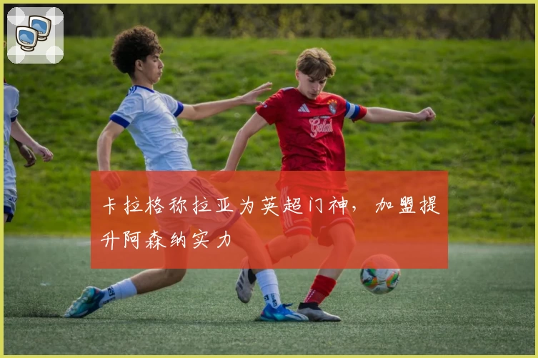 卡拉格称拉亚为英超门神,加盟提升阿森纳实力